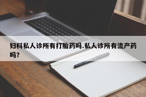 大月份流产药联系方式妇科私人诊所有打胎药吗.私人诊所有流产药吗？