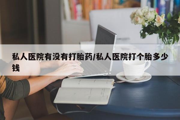 大月份流产药联系方式私人医院有没有打胎药/私人医院打个胎多少钱