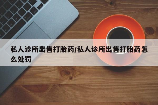 大月份流产药联系方式私人诊所出售打胎药/私人诊所出售打胎药怎么处罚