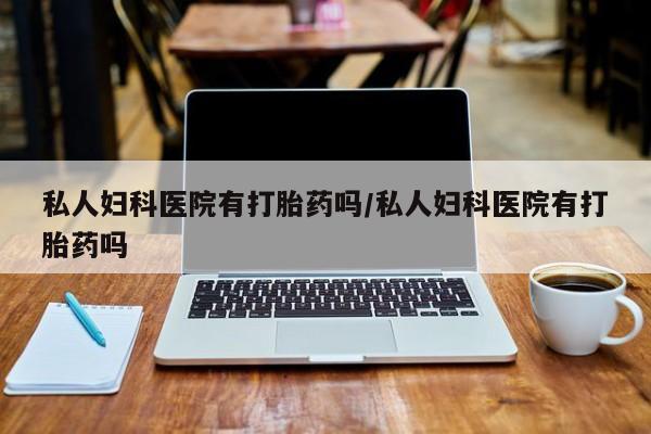 大月份流产药联系方式私人妇科医院有打胎药吗/私人妇科医院有打胎药吗