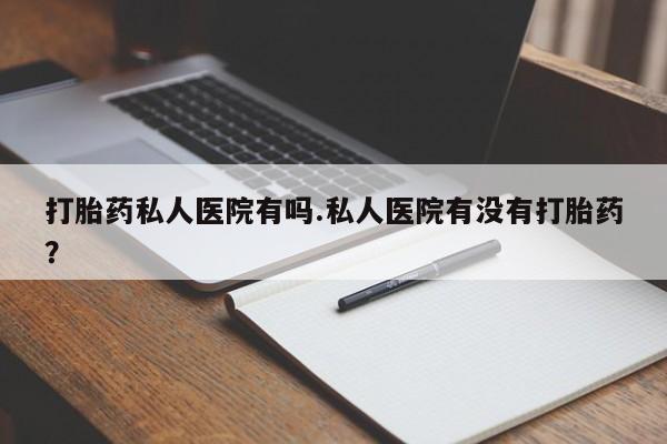 大月份流产药联系方式打胎药私人医院有吗.私人医院有没有打胎药？