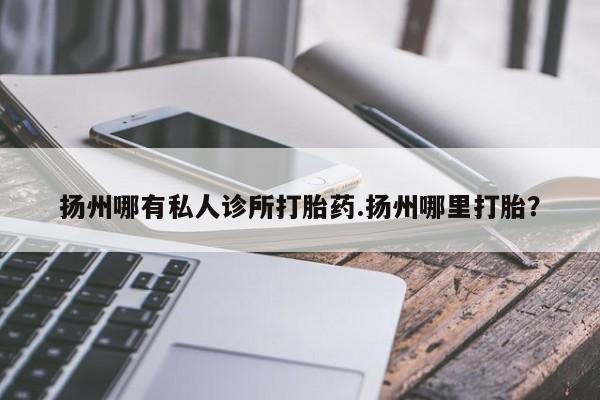 大月份流产药联系方式扬州哪有私人诊所打胎药.扬州哪里打胎？