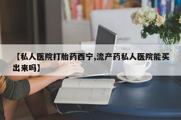 大月份流产药联系方式【私人医院打胎药西宁,流产药私人医院能买出来吗】