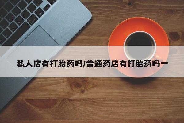 大月份流产药联系方式私人店有打胎药吗/普通药店有打胎药吗一