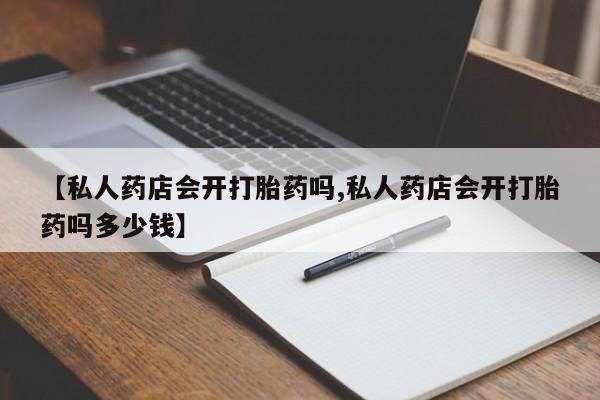 大月份流产药联系方式【私人药店会开打胎药吗,私人药店会开打胎药吗多少钱】