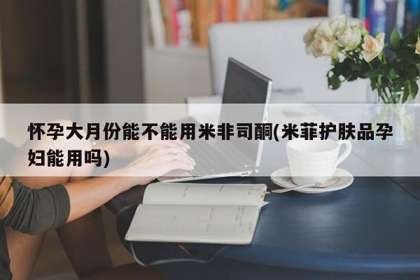 大月份流产药联系方式怀孕大月份能不能用米非司酮(米菲护肤品孕妇能用吗)