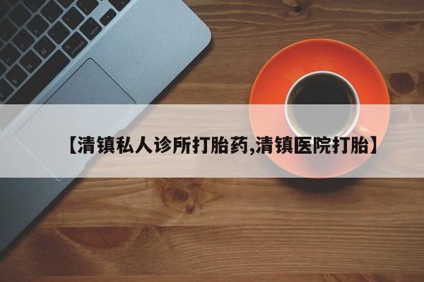 大月份流产药联系方式【清镇私人诊所打胎药,清镇医院打胎】