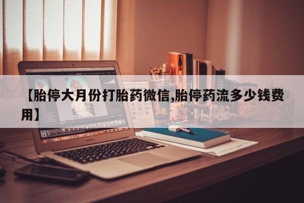 大月份流产药联系方式【胎停大月份打胎药微信,胎停药流多少钱费用】