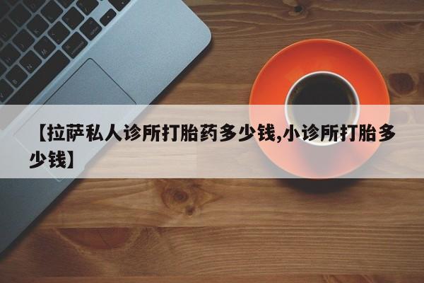 大月份流产药联系方式【拉萨私人诊所打胎药多少钱,小诊所打胎多少钱】