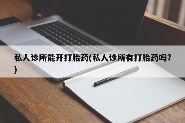大月份流产药联系方式私人诊所能开打胎药(私人诊所有打胎药吗?)