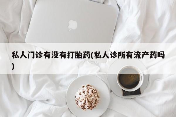 大月份流产药联系方式私人门诊有没有打胎药(私人诊所有流产药吗)