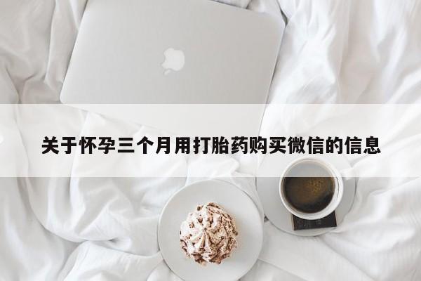大月份流产药联系方式关于怀孕三个月用打胎药购买微信的信息