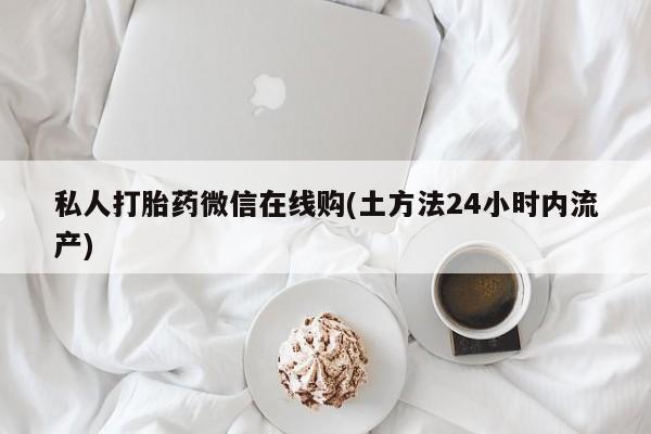 大月份流产药联系方式私人打胎药微信在线购(土方法24小时内流产)
