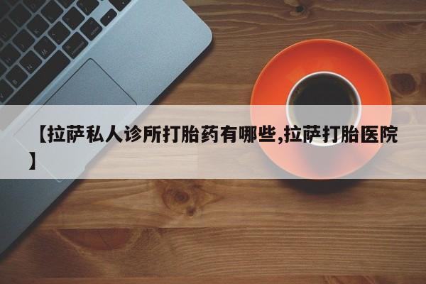 大月份流产药联系方式【拉萨私人诊所打胎药有哪些,拉萨打胎医院】