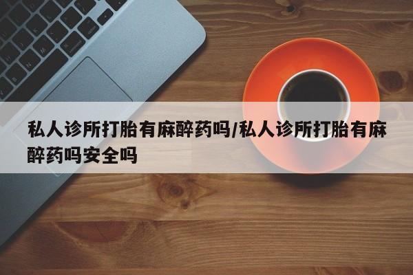 大月份流产药联系方式私人诊所打胎有麻醉药吗/私人诊所打胎有麻醉药吗安全吗