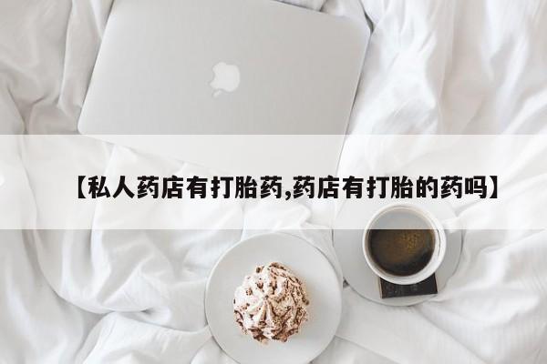 大月份流产药联系方式【私人药店有打胎药,药店有打胎的药吗】