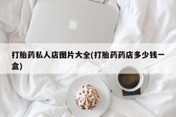 大月份流产药联系方式打胎药私人店图片大全(打胎药药店多少钱一盒)