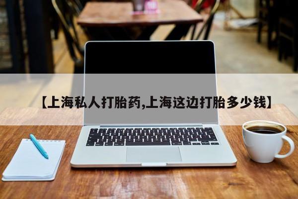 大月份流产药联系方式【上海私人打胎药,上海这边打胎多少钱】